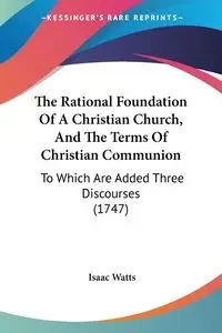 The Rational Foundation Of A Christian Church, And The Terms Of Christian Communion - Isaac Watts