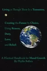 Living as Though There Is a Tomorrow, Creating the Future by Choice Using Reason, Duty, Love, and Belief - Phyllis Ballata