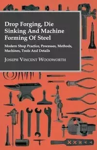 Drop Forging, Die Sinking and Machine Forming of Steel - Modern Shop Practice, Processes, Methods, Machines, Tools and Details - Joseph Vincent Woodworth