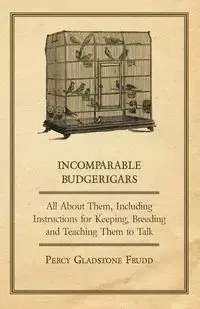 Incomparable Budgerigars - All about Them, Including Instructions for Keeping, Breeding and Teaching Them to Talk - Percy Frudd Gladstone