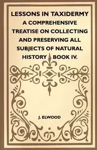 Lessons In Taxidermy - A Comprehensive Treatise On Collecting And Preserving All Subjects Of Natural History - Book IV. - Elwood J.