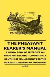 The Pheasant Rearer's Manual - A Handy Book of Reference on Pheasant Rearing - Comprising a Routine of Management for the Successful Rearing of Pheasants - Anon
