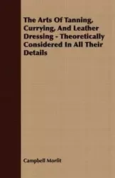 The Arts Of Tanning, Currying, And Leather Dressing - Theoretically Considered In All Their Details - Morfit Campbell
