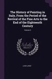 The History of Painting in Italy, From the Period of the Revival of the Fine Arts to the End of the Eighteenth Century; Volume 5 - Luigi Lanzi