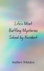 Life's Most Baffling Mysteries Solved by Accident - Matthew Whitaker