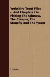 Yorkshire Trout Flies -  And Chapters On Fishing The Minnow, The Creeper, The Stonefly And The Worm - Pritt T. E