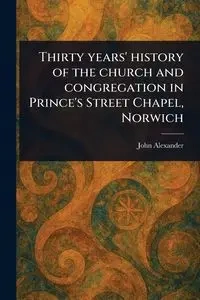 Thirty Years' History of the Church and Congregation in Prince's Street Chapel, Norwich - Alexander John