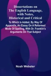 Dissertations On The English Language, With Notes, Historical And Critical; To Which Is Added, By Way Of Appendix, An Essay On A Reformed Mode Of Spelling, With Dr. Franklin'S Arguments On That Subject - Noah Webster