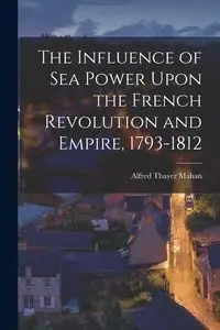 The Influence of Sea Power Upon the French Revolution and Empire, 1793-1812 - Alfred Mahan Thayer