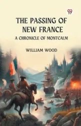The Passing of New France A Chronicle of Montcalm - William Wood