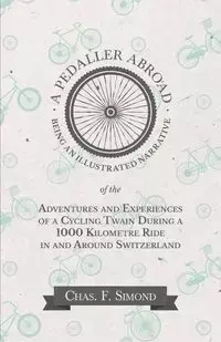 A Pedaller Abroad - Being an Illustrated Narrative of the Adventures and Experiences of a Cycling Twain During a 1000 Kilometre Ride in and Around Switzerland - Simond Chas. F.