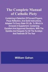 The Complete Manual Of Catholic Piety; Containing A Selection Of Fervent Prayers, Pious Reflection, And Solid Instructions, Adapted To Every State Of Life. To Which Is Annexed A Supplement, Containing Excellent And Approved Devotions, With The Epistles An