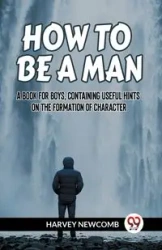 HOW TO BE A MAN A BOOK FOR BOYS, CONTAINING USEFUL HINTS ON THE FORMATION OF CHARACTER - HARVEY NEWCOMB