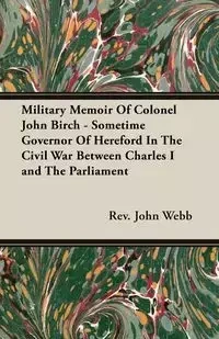 Military Memoir Of Colonel John Birch - Sometime Governor Of Hereford In The Civil War Between Charles I and The Parliament - Webb Rev. John