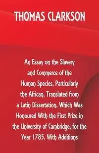 An Essay on the Slavery and Commerce of the Human Species, Particularly the African ,Translated from a Latin Dissertation, Which Was Honoured With the First Prize in the University of Cambridge, for the Year 1785, With Additions - Thomas Clarkson