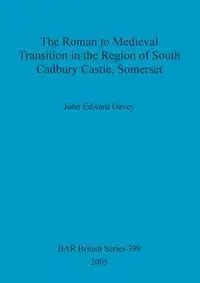 The Roman to Medieval Transition in the Region of South Cadbury Castle, Somerset - John Edward Davey