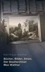 Bücher, Bilder, Akten. Der Stadtarchivar Max Walther (1899-1976) - Karl Walther Klaus