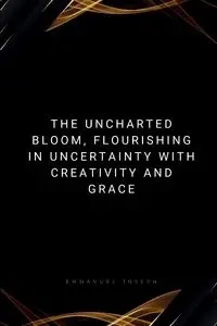 The Uncharted Bloom, Flourishing in Uncertainty with Creativity and Grace - Joseph Emmanuel