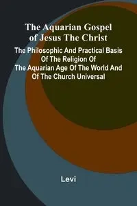The Aquarian Gospel of Jesus the Christ; The Philosophic and Practical Basis of the Religion of the Aquarian Age of the World and of The Church Universal - Levi