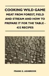Cooking Wild Game - Meat From Forest, Field And Stream And How To Prepare It For The Table - 432 Recipes - Ashbrook Frank G.