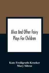 Alice And Other Fairy Plays For Children; With Eight Original Plates And Pour Picture-Initials - Kate Freiligrath-Kroeker