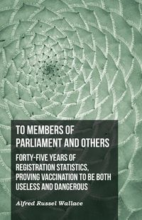 To Members of Parliament and Others. Forty-five Years of Registration Statistics, Proving Vaccination to be Both Useless and Dangerous - Wallace Alfred Russel