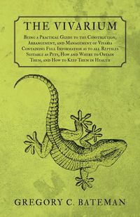 The Vivarium - Being a Practical Guide to the Construction, Arrangement, and Management of Vivaria Containing Full Information as to all Reptiles Suitable as Pets, How and Where to Obtain Them, and How to Keep Them in Health - Bateman Gregory C.