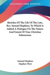 Sketches Of The Life Of The Late, Rev. Samuel Hopkins; To Which Is Added A Dialogue On The Nature And Extent Of True Christian Submission - Samuel Hopkins