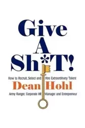 Give a Sh*t! How to Recruit, Select, and Hire Extraordinary Talent - Dean Hohl