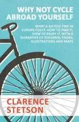 Why Not Cycle Abroad Yourself - What a Bicycle Trip in Europe Costs. How to Take it, How to Enjoy it, with a Narrative of Personal Tours, Illustrations and Maps - Clarence Stetson
