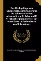 Das Hochgebirge von Grindelwald. Naturbilder aus der schweizerischen Alpenwelt von C. Aeby und E. v. Fellenberg und Gerwer. Mit einer Karte in Farbendruck von R. Leuzinger - Aeby Christoph