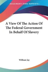 A View Of The Action Of The Federal Government In Behalf Of Slavery - Jay William