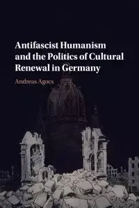 Antifascist Humanism and the Politics of Cultural Renewal in Germany - Andreas Agocs