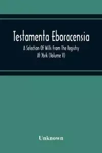 Testamenta Eboracensia. A Selection Of Wills From The Registry At York (Volume V) - Unknown