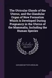 The Utricular Glands of the Uterus, and the Glandular Organ of New Formation Which Is Developed During Pregnancy in the Uterus of the Mammalia, Including the Human Species - Giovanni Ercolani Battista