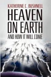Heaven on Earth and How It Will Come - Katharine C. Bushnell