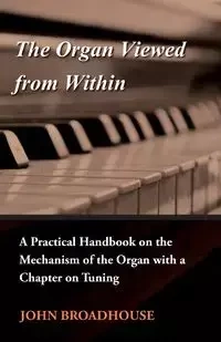 The Organ Viewed from Within - A Practical Handbook on the Mechanism of the Organ with a Chapter on Tuning - John Broadhouse
