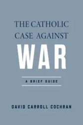 The Catholic Case against War - David Carroll Cochran
