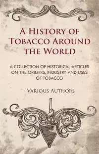 A History of Tobacco Around the World - A Collection of Historical Articles on the Origins, Industry and Uses of Tobacco - Various