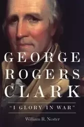 George Rogers Clark - William R. Nester