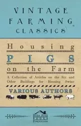 Housing Pigs on the Farm - A Collection of Articles on the Sty and Other Buildings for Housing Swine - Various