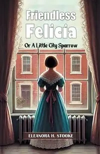 Friendless Felicia Or A Little City Sparrow - Eleanora H. Stooke