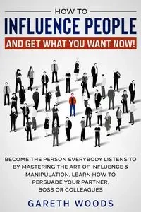 How to Influence People and Get What You Want Now - Woods Gareth