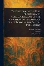 The History of the Rise, Progress and Accomplishment of the Abolition of the African Slave Trade by the British Parliament - Thomas Clarkson