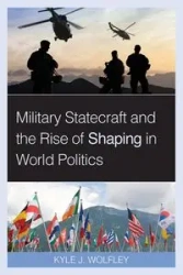 Military Statecraft and the Rise of Shaping in World Politics - Kyle J. Wolfley