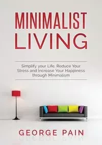 Simplify your Life, Reduce Your Stress and Increase Your Happiness through Minimalism - George Pain