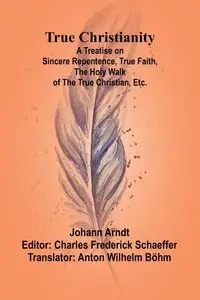 True Christianity A Treatise on Sincere Repentence, True Faith, the Holy Walk of the True Christian, Etc. - Arndt Johann