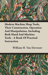 Modern Machine Shop Tools, Their Construction, Operation And Manipulation, Including Both Hand And Machine Tools - A Book Of Practical Instruction - H. Van William Dervoort