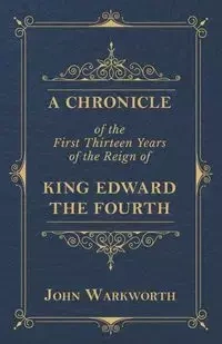 A Chronicle Of The First Thirteen Years Of The Reign Of King Edward The Fourth - John Warkworth
