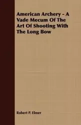 American Archery - A Vade Mecum Of The Art Of Shooting With The Long Bow - P. Elmer Robert